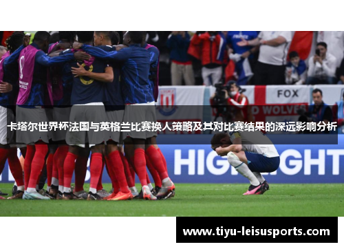 卡塔尔世界杯法国与英格兰比赛换人策略及其对比赛结果的深远影响分析