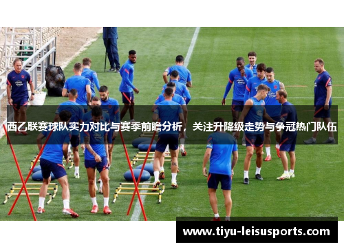 西乙联赛球队实力对比与赛季前瞻分析，关注升降级走势与争冠热门队伍