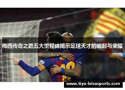 梅西传奇之路五大里程碑揭示足球天才的崛起与荣耀