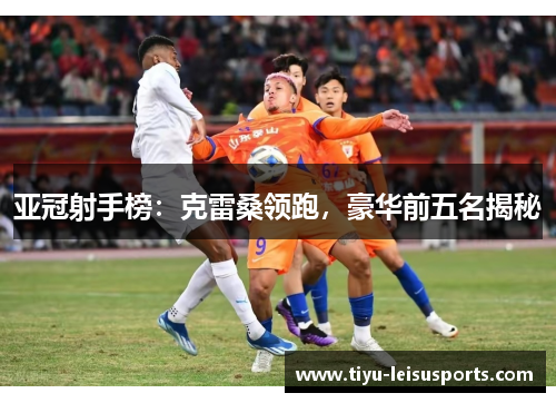 亚冠射手榜：克雷桑领跑，豪华前五名揭秘