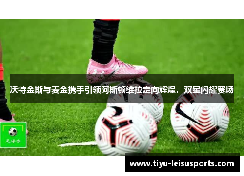 沃特金斯与麦金携手引领阿斯顿维拉走向辉煌，双星闪耀赛场