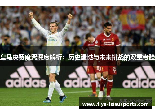 皇马决赛魔咒深度解析：历史遗憾与未来挑战的双重考验
