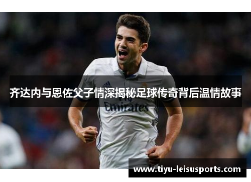齐达内与恩佐父子情深揭秘足球传奇背后温情故事